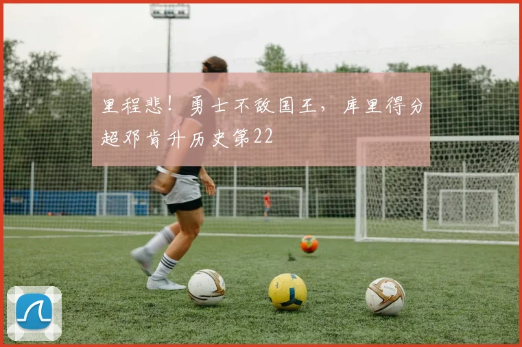 里程悲！勇士不敌国王，库里得分超邓肯升历史第22