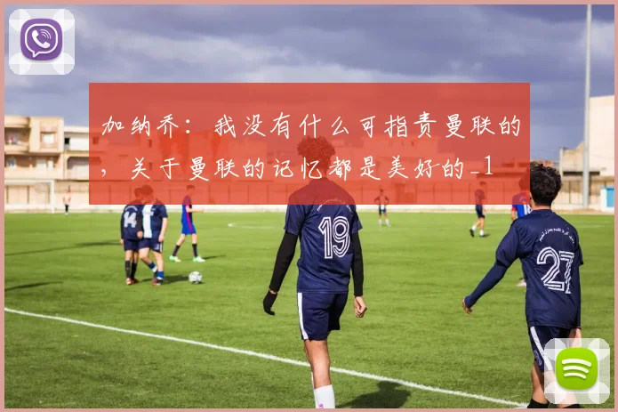 加纳乔：我没有什么可指责曼联的，关于曼联的记忆都是美好的_1
