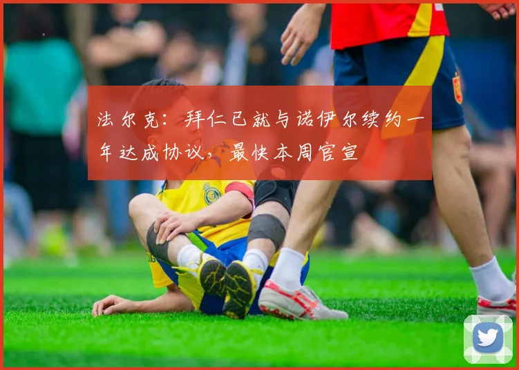 法尔克：拜仁已就与诺伊尔续约一年达成协议，最快本周官宣
