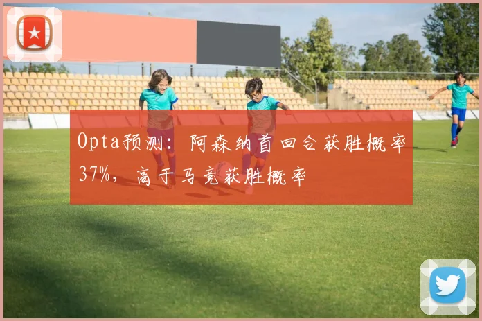 Opta预测：阿森纳首回合获胜概率37%，高于马竞获胜概率