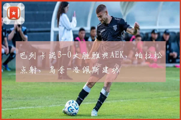 巴列卡诺3-0大胜雅典AEK，帕拉松点射，乌奈-洛佩斯建功