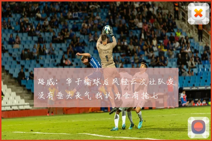 路威：华子输球后风轻云淡让队友没有垂头丧气 我认为会有抢七